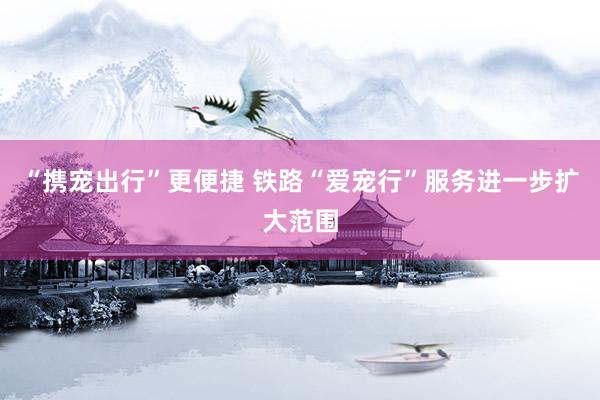 “携宠出行”更便捷 铁路“爱宠行”服务进一步扩大范围