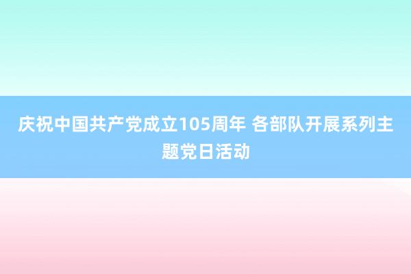 庆祝中国共产党成立105周年 各部队开展系列主题党日活动