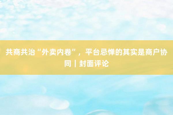 共商共治“外卖内卷”，平台忌惮的其实是商户协同｜封面评论