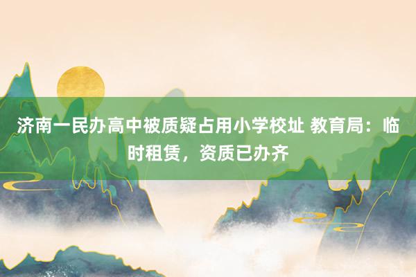 济南一民办高中被质疑占用小学校址 教育局：临时租赁，资质已办齐