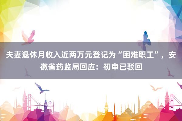 夫妻退休月收入近两万元登记为“困难职工”，安徽省药监局回应：初审已驳回
