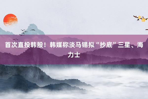 首次直投韩股！韩媒称淡马锡拟“抄底”三星、海力士