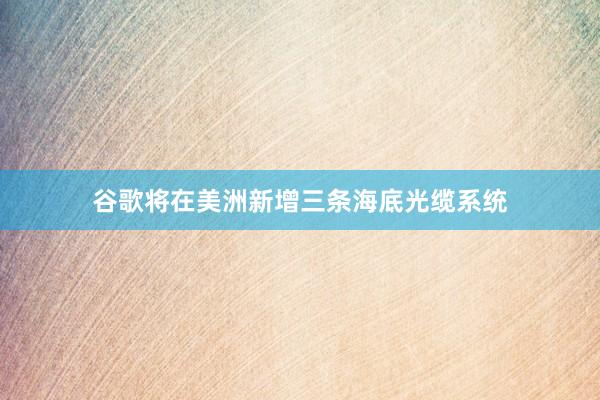谷歌将在美洲新增三条海底光缆系统