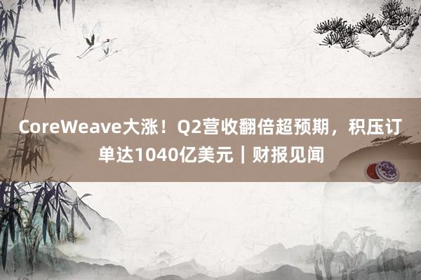 CoreWeave大涨！Q2营收翻倍超预期，积压订单达1040亿美元｜财报见闻