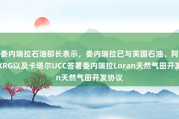 委内瑞拉石油部长表示，委内瑞拉已与英国石油、阿联酋XRG以及卡塔尔UCC签署委内瑞拉Loran天然气田开发协议