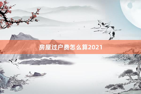 房屋过户费怎么算2021