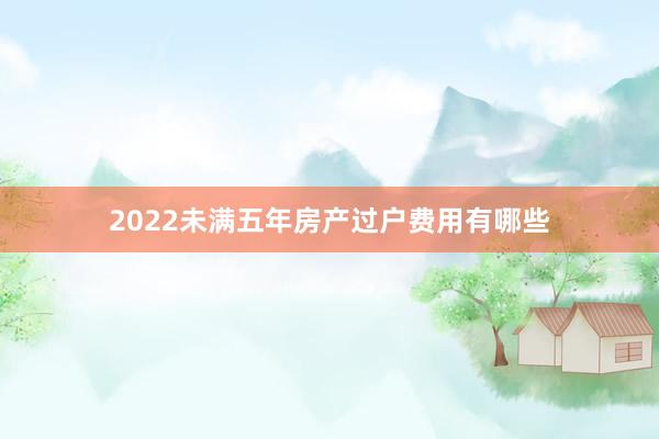 2022未满五年房产过户费用有哪些