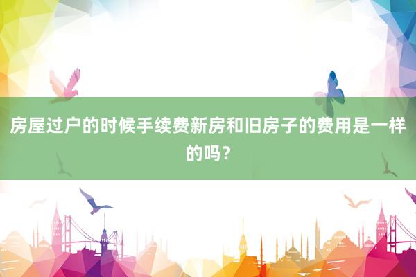 房屋过户的时候手续费新房和旧房子的费用是一样的吗？