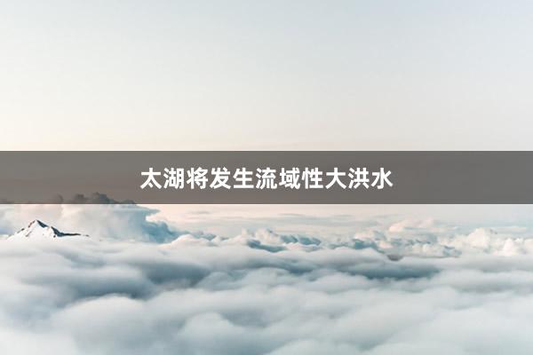 太湖将发生流域性大洪水