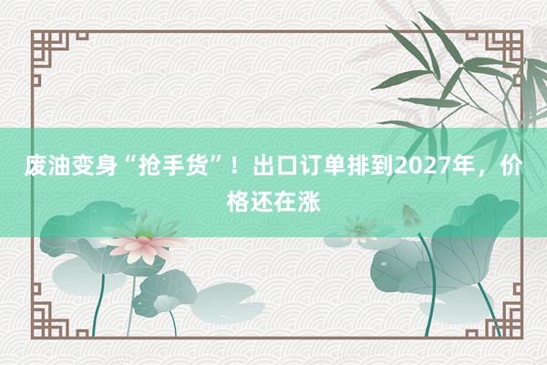 废油变身“抢手货”！出口订单排到2027年，价格还在涨
