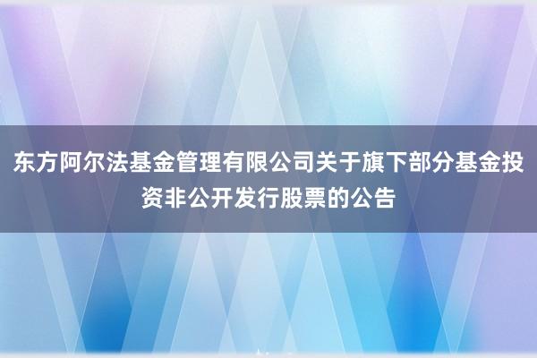 东方阿尔法基金管理有限公司关于旗下部分基金投资非公开发行股票的公告