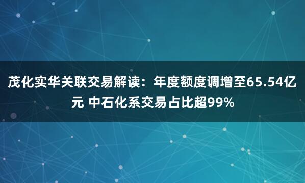 茂化实华关联交易解读：年度额度调增至65.54亿元 中石化系交易占比超99%
