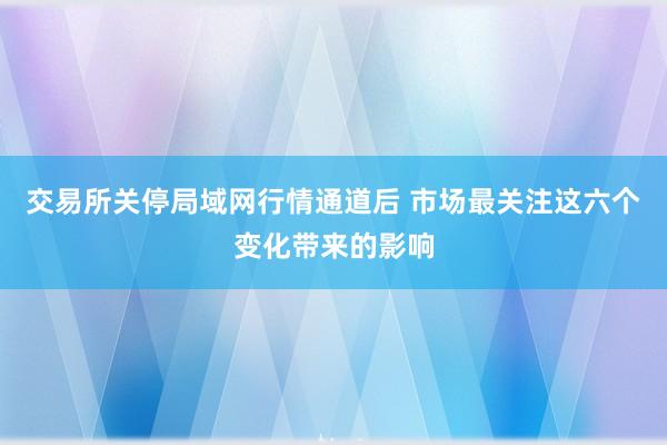 交易所关停局域网行情通道后 市场最关注这六个变化带来的影响