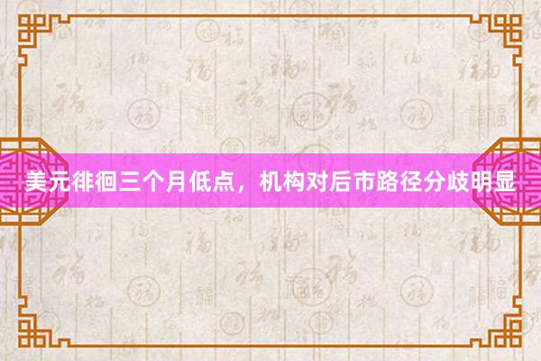 美元徘徊三个月低点，机构对后市路径分歧明显