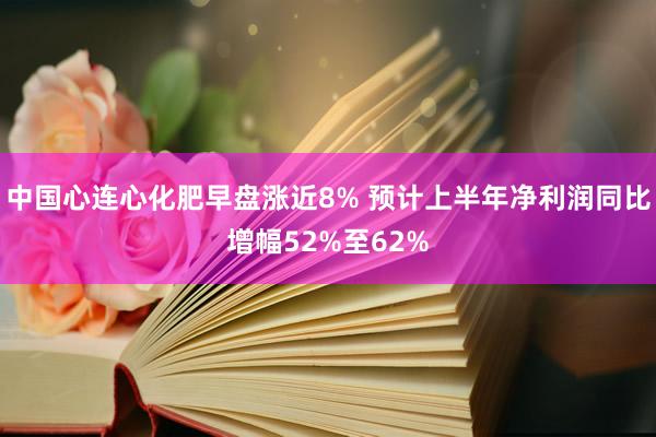 中国心连心化肥早盘涨近8% 预计上半年净利润同比增幅52%至62%