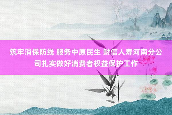 筑牢消保防线 服务中原民生 财信人寿河南分公司扎实做好消费者权益保护工作