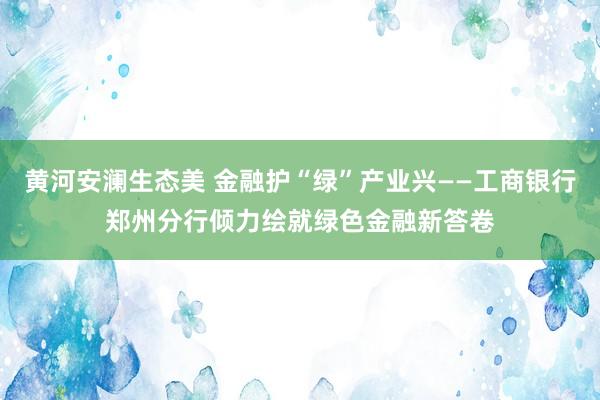 黄河安澜生态美 金融护“绿”产业兴——工商银行郑州分行倾力绘就绿色金融新答卷