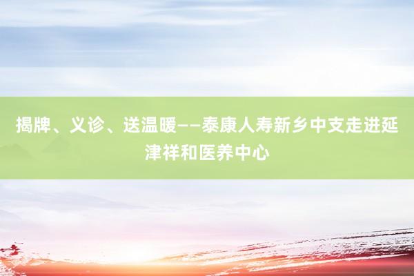 揭牌、义诊、送温暖——泰康人寿新乡中支走进延津祥和医养中心