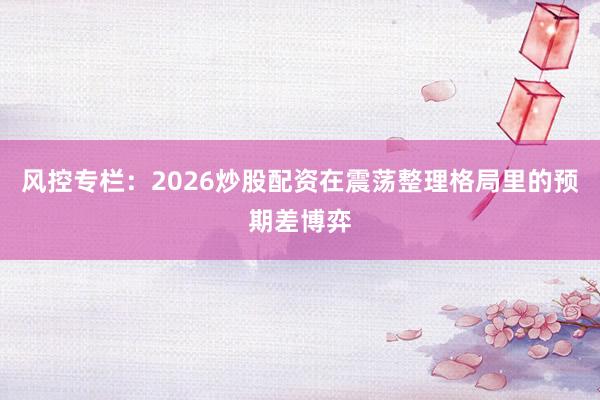 风控专栏：2026炒股配资在震荡整理格局里的预期差博弈