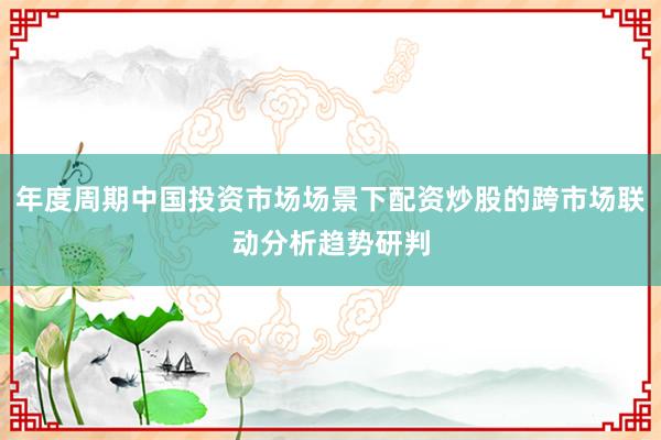 年度周期中国投资市场场景下配资炒股的跨市场联动分析趋势研判