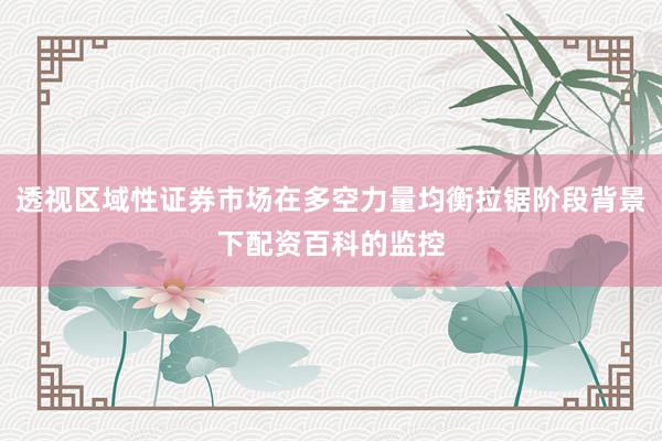 透视区域性证券市场在多空力量均衡拉锯阶段背景下配资百科的监控