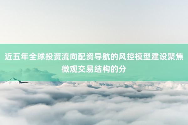 近五年全球投资流向配资导航的风控模型建设聚焦微观交易结构的分