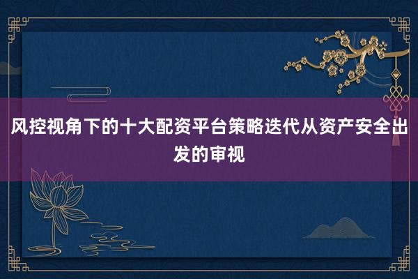 风控视角下的十大配资平台策略迭代从资产安全出发的审视