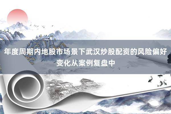 年度周期内地股市场景下武汉炒股配资的风险偏好变化从案例复盘中