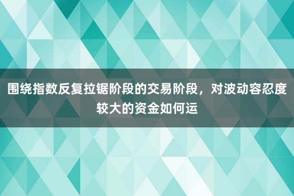 围绕指数反复拉锯阶段的交易阶段，对波动容忍度较大的资金如何运