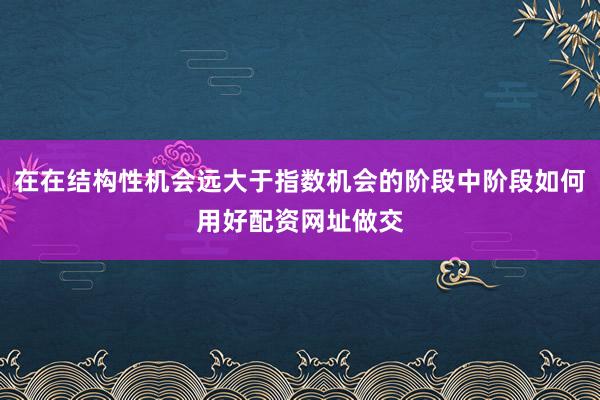 在在结构性机会远大于指数机会的阶段中阶段如何用好配资网址做交
