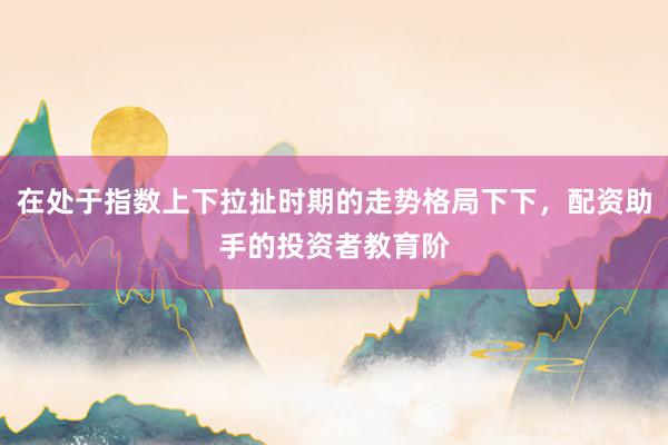 在处于指数上下拉扯时期的走势格局下下，配资助手的投资者教育阶