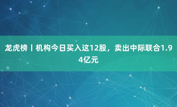 龙虎榜丨机构今日买入这12股，卖出中际联合1.94亿元