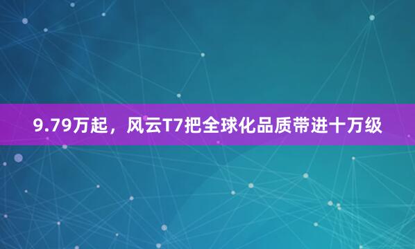 9.79万起，风云T7把全球化品质带进十万级