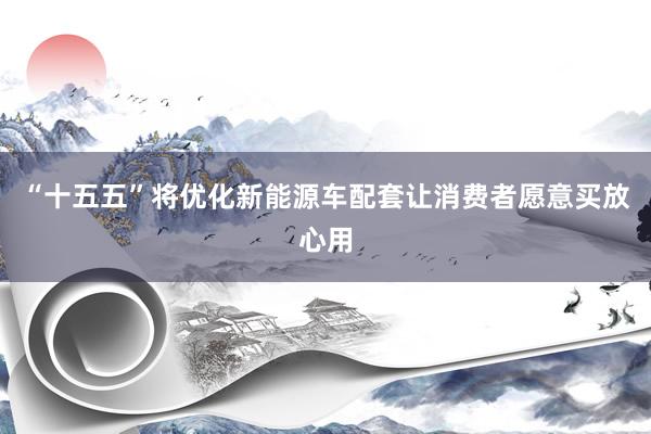 “十五五”将优化新能源车配套让消费者愿意买放心用