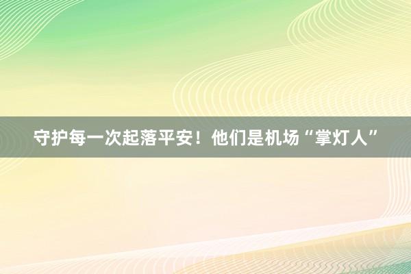 守护每一次起落平安！他们是机场“掌灯人”