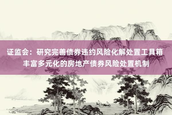 证监会：研究完善债券违约风险化解处置工具箱 丰富多元化的房地产债券风险处置机制