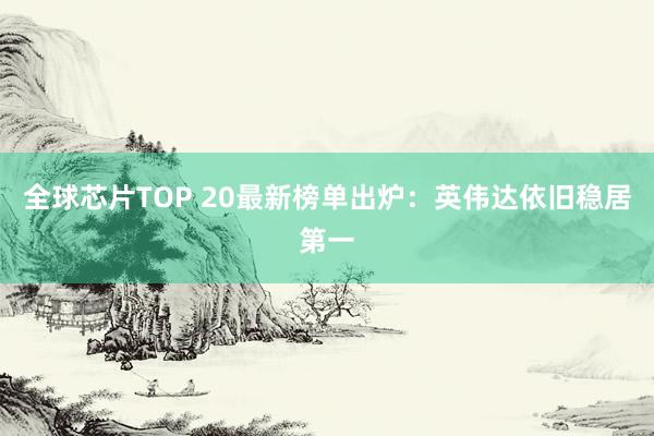 全球芯片TOP 20最新榜单出炉：英伟达依旧稳居第一