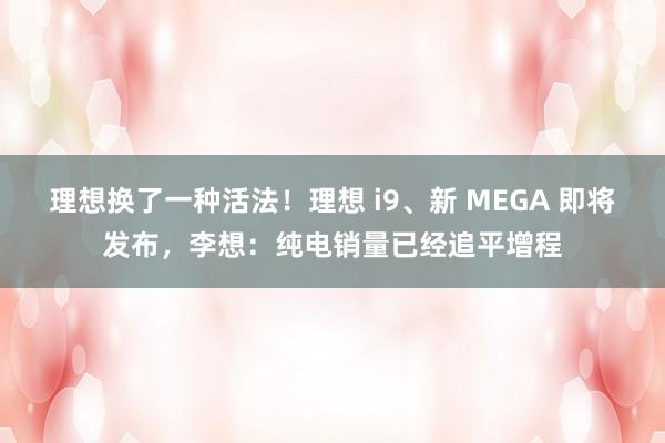理想换了一种活法！理想 i9、新 MEGA 即将发布，李想：纯电销量已经追平增程