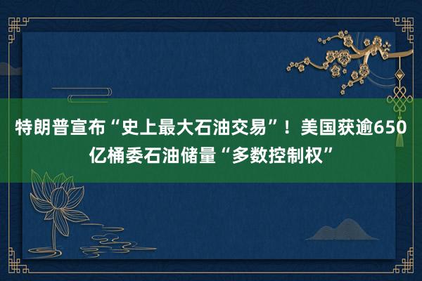 特朗普宣布“史上最大石油交易”！美国获逾650亿桶委石油储量“多数控制权”