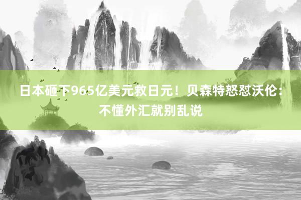 日本砸下965亿美元救日元！贝森特怒怼沃伦：不懂外汇就别乱说