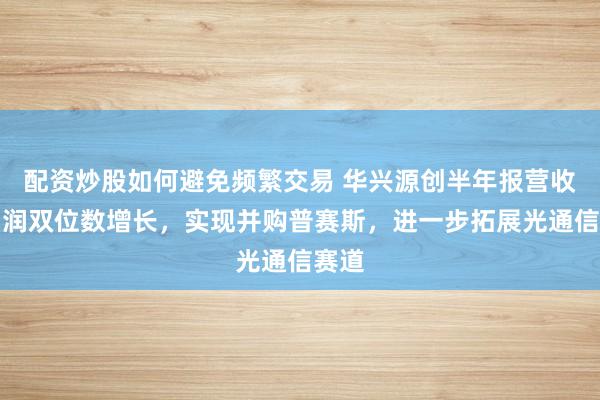 配资炒股如何避免频繁交易 华兴源创半年报营收净利润双位数增长，实现并购普赛斯，进一步拓展光通信赛道