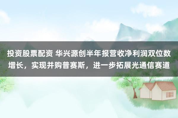 投资股票配资 华兴源创半年报营收净利润双位数增长，实现并购普赛斯，进一步拓展光通信赛道