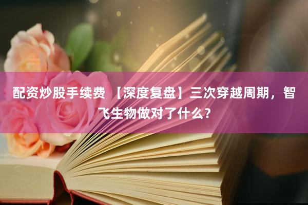 配资炒股手续费 【深度复盘】三次穿越周期，智飞生物做对了什么？
