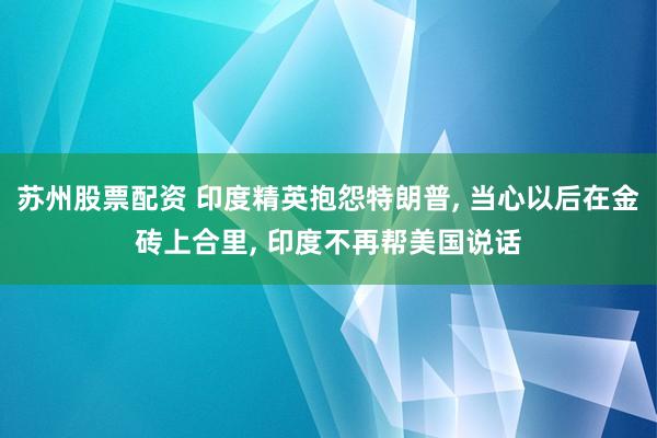 苏州股票配资 印度精英抱怨特朗普, 当心以后在金砖上合里, 印度不再帮美国说话