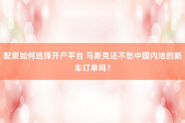 配资如何选择开户平台 马斯克还不愁中国内地的新车订单吗？