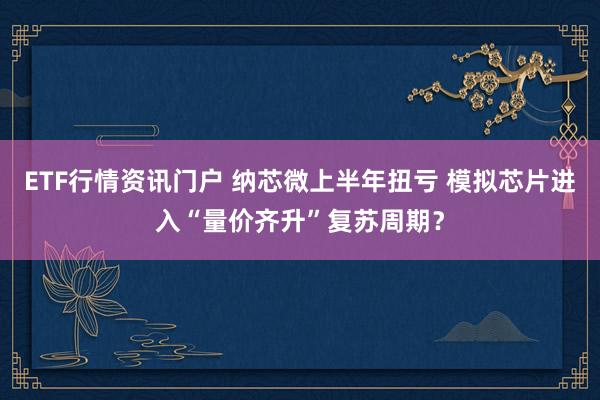 ETF行情资讯门户 纳芯微上半年扭亏 模拟芯片进入“量价齐升”复苏周期？
