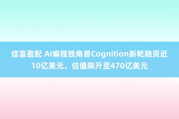 信富盈配 AI编程独角兽Cognition新轮融资近10亿美元，估值飙升至470亿美元