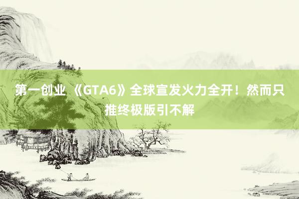 第一创业 《GTA6》全球宣发火力全开！然而只推终极版引不解