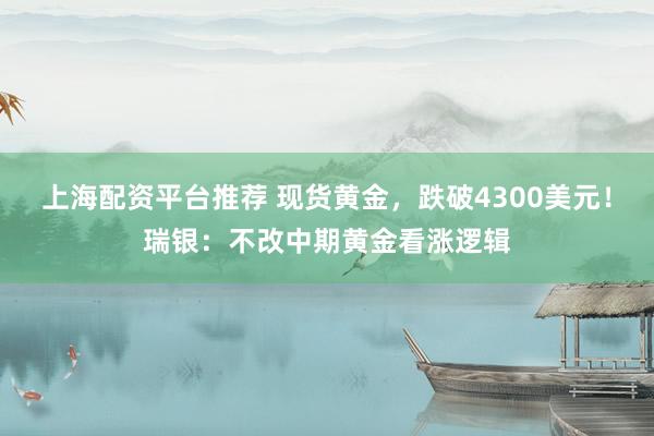 上海配资平台推荐 现货黄金，跌破4300美元！瑞银：不改中期黄金看涨逻辑