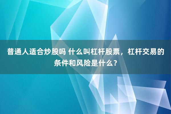 普通人适合炒股吗 什么叫杠杆股票，杠杆交易的条件和风险是什么？